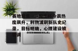 Kaiyun开云中国官方网站赛地聚焦——国王杯今晨热度飙升，利物浦刷新队史纪录，目标明确，心理建设被强调的简单介绍