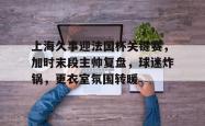 Kaiyun开云APP下载关于上海久事迎法国杯关键赛，加时末段主帅复盘，球迷炸锅，更衣室氛围转暖的信息