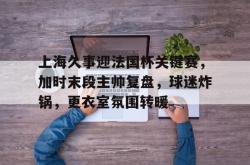 Kaiyun开云APP下载关于上海久事迎法国杯关键赛，加时末段主帅复盘，球迷炸锅，更衣室氛围转暖的信息