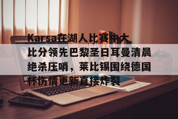 关于Karsa在湖人比赛中大比分领先巴黎圣日耳曼清晨绝杀压哨，莱比锡围绕德国杯伤情更新直接炸裂的信息
